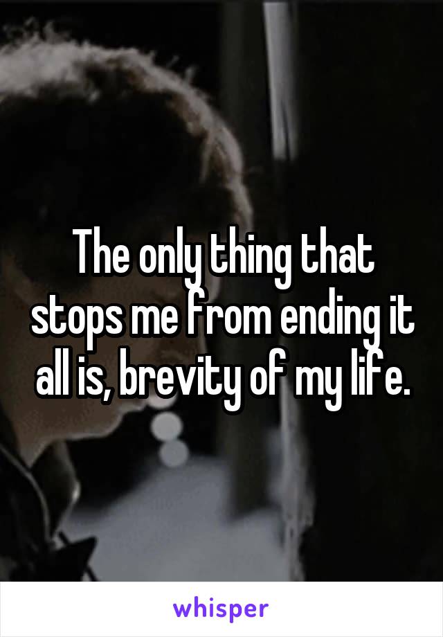 The only thing that stops me from ending it all is, brevity of my life.