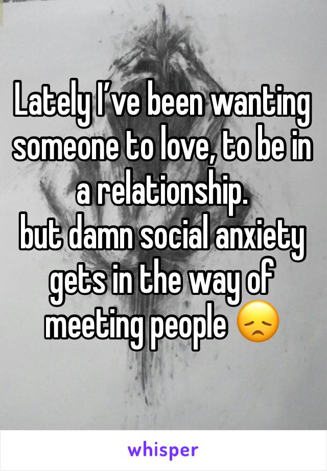 Lately I’ve been wanting someone to love, to be in a relationship. 
but damn social anxiety gets in the way of meeting people 😞