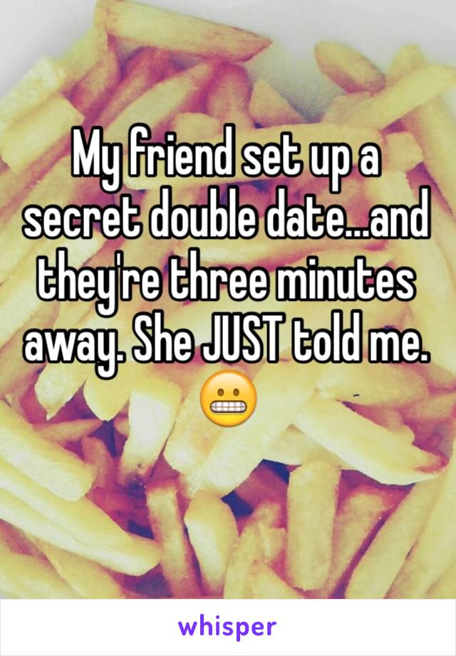 My friend set up a secret double date...and they're three minutes away. She JUST told me. 
😬