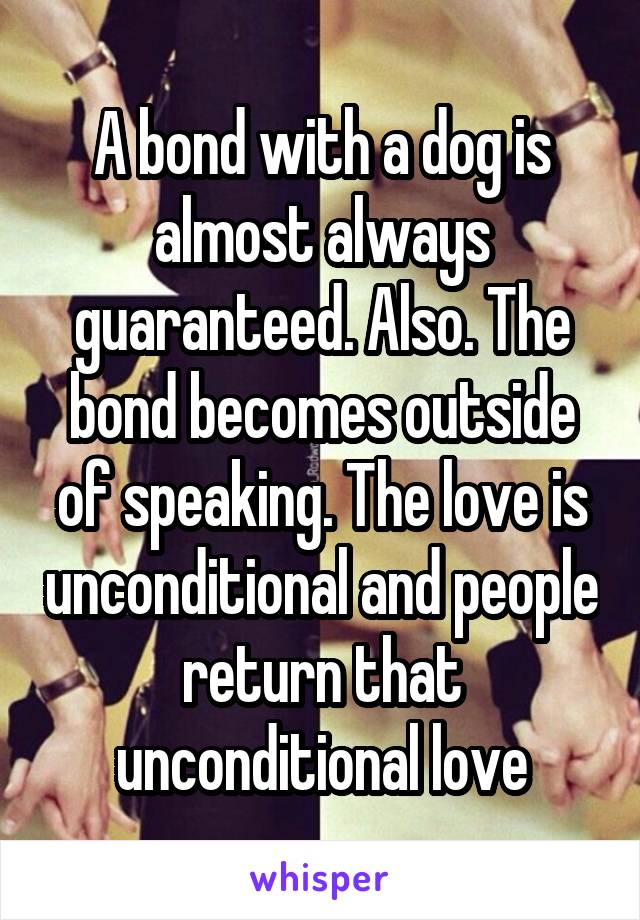 A bond with a dog is almost always guaranteed. Also. The bond becomes outside of speaking. The love is unconditional and people return that unconditional love