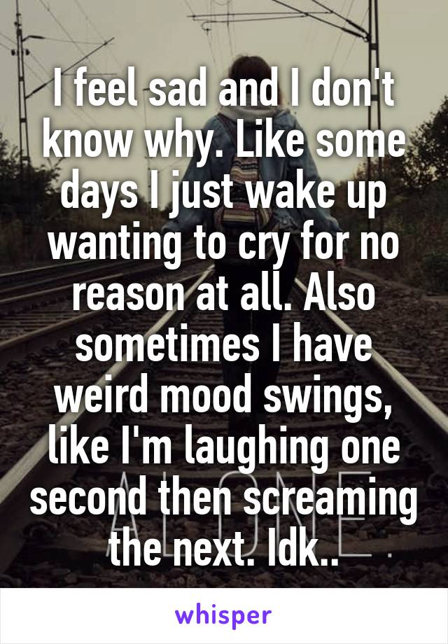 I feel sad and I don't know why. Like some days I just wake up wanting to cry for no reason at all. Also sometimes I have weird mood swings, like I'm laughing one second then screaming the next. Idk..
