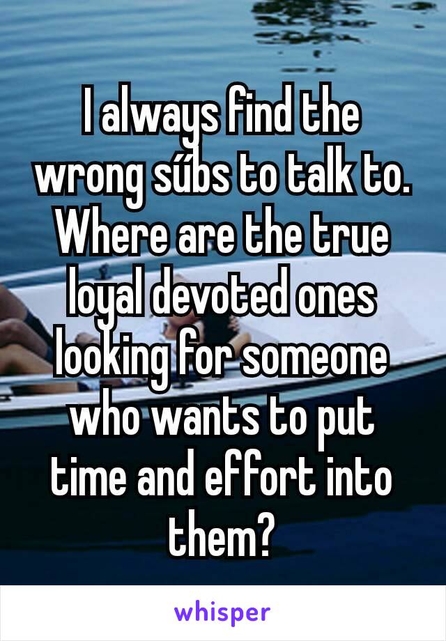 I always find the wrong sűbs to talk to. Where are the true loyal devoted ones looking for someone who wants to put time and effort into them?