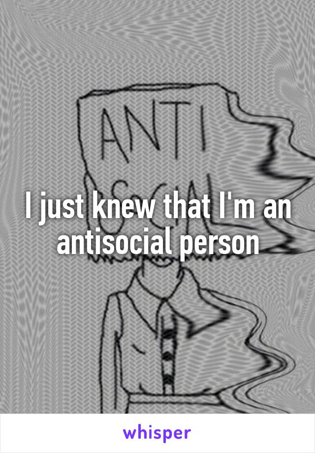 I just knew that I'm an antisocial person