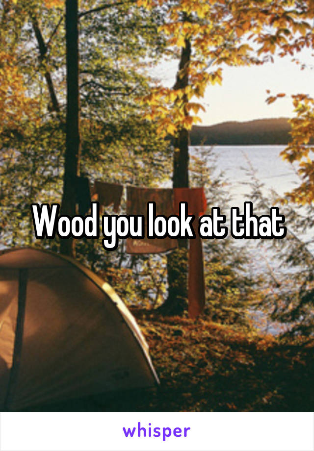 Wood you look at that
