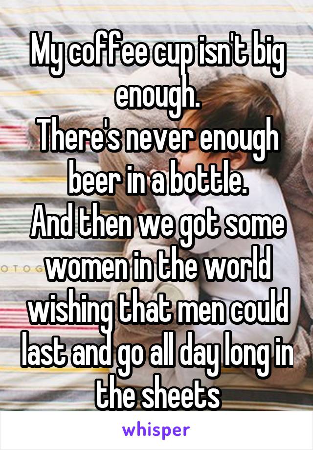 My coffee cup isn't big enough.
There's never enough beer in a bottle.
And then we got some women in the world wishing that men could last and go all day long in the sheets
