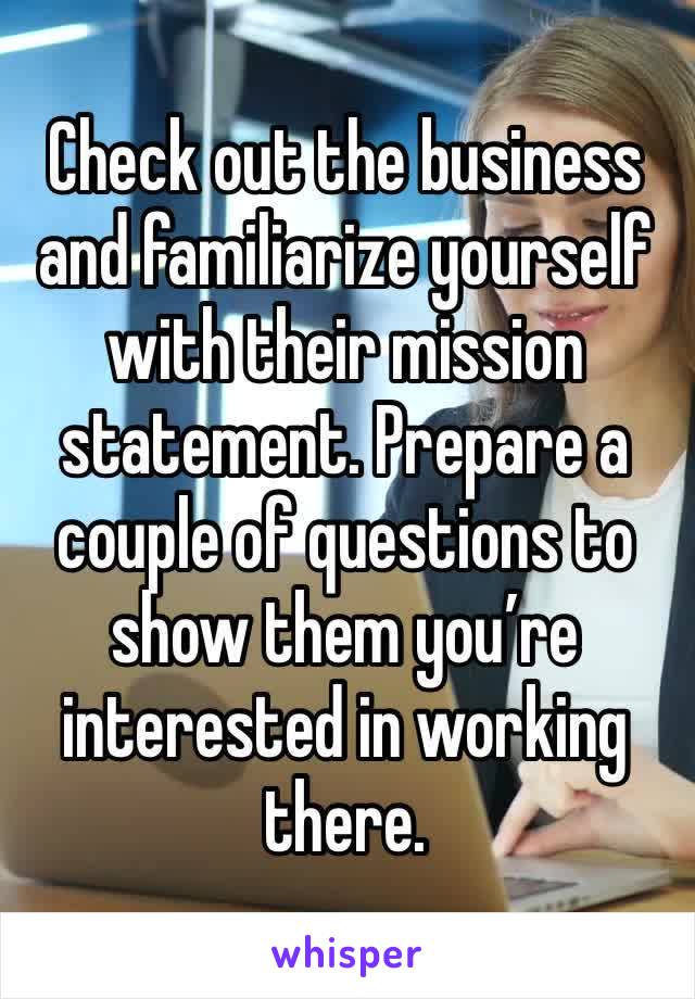 Check out the business and familiarize yourself with their mission statement. Prepare a couple of questions to show them you’re interested in working there.
