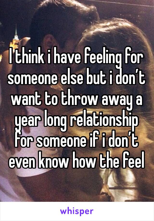 I think i have feeling for someone else but i don’t want to throw away a year long relationship for someone if i don’t even know how the feel