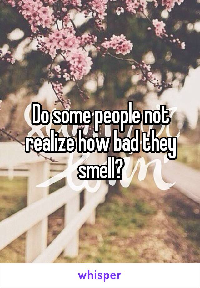 Do some people not realize how bad they smell?