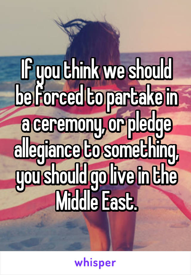 If you think we should be forced to partake in a ceremony, or pledge allegiance to something, you should go live in the Middle East.
