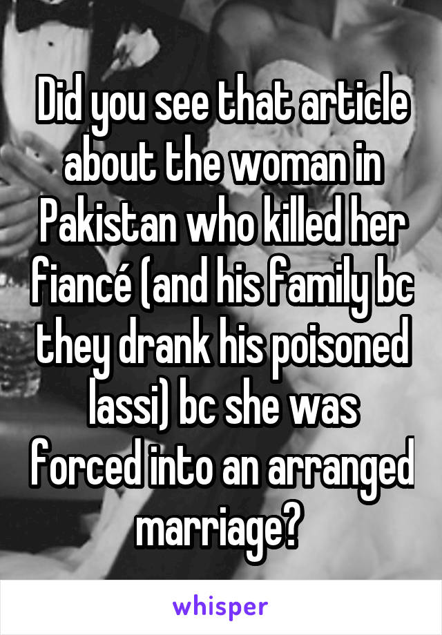 Did you see that article about the woman in Pakistan who killed her fiancé (and his family bc they drank his poisoned lassi) bc she was forced into an arranged marriage? 
