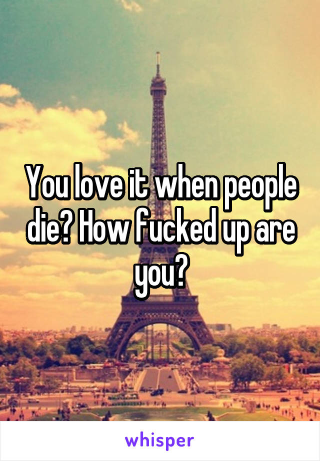 You love it when people die? How fucked up are you?