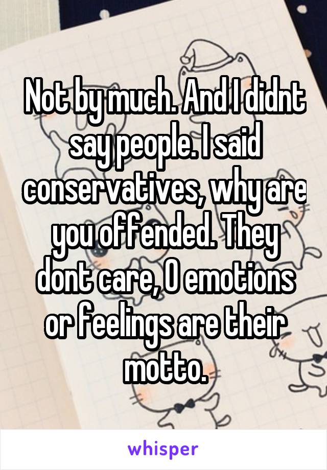 Not by much. And I didnt say people. I said conservatives, why are you offended. They dont care, 0 emotions or feelings are their motto.