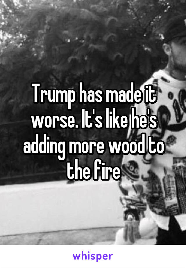 Trump has made it worse. It's like he's adding more wood to the fire