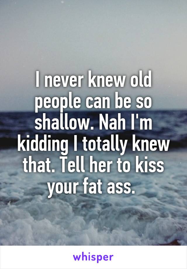 I never knew old people can be so shallow. Nah I'm kidding I totally knew that. Tell her to kiss your fat ass. 