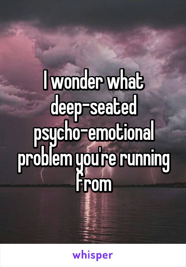 I wonder what deep-seated psycho-emotional problem you're running from