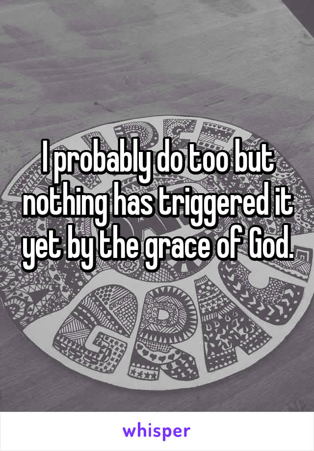 I probably do too but nothing has triggered it yet by the grace of God. 