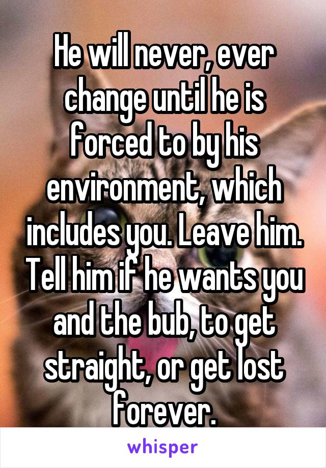 He will never, ever change until he is forced to by his environment, which includes you. Leave him. Tell him if he wants you and the bub, to get straight, or get lost forever.