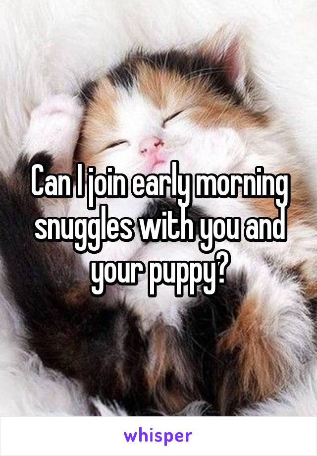 Can I join early morning snuggles with you and your puppy?