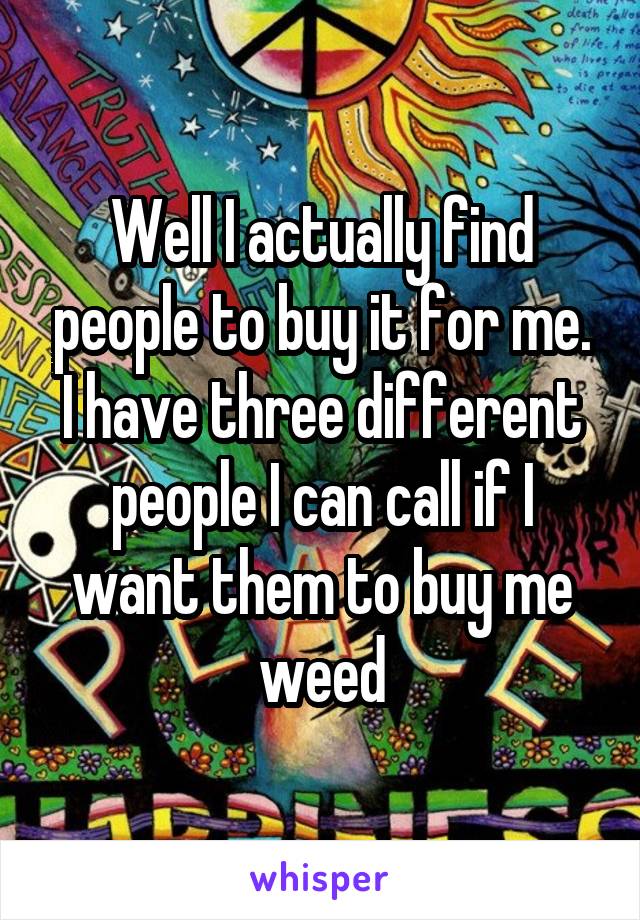Well I actually find people to buy it for me. I have three different people I can call if I want them to buy me weed