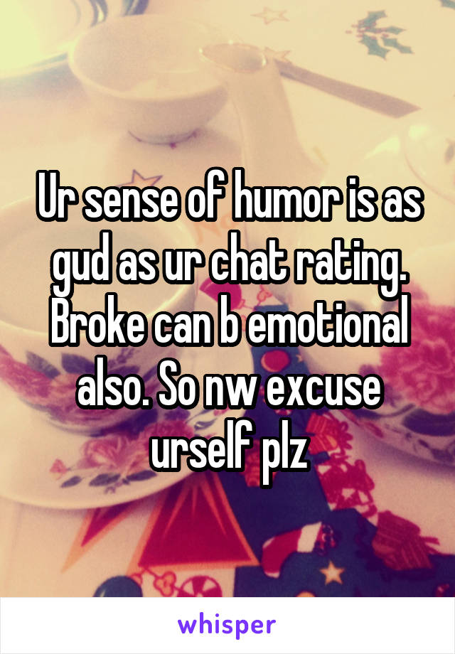 Ur sense of humor is as gud as ur chat rating. Broke can b emotional also. So nw excuse urself plz