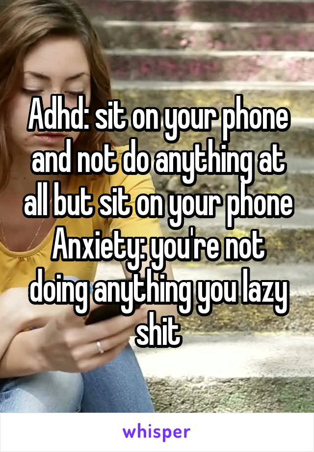 Adhd: sit on your phone and not do anything at all but sit on your phone
Anxiety: you're not doing anything you lazy shit