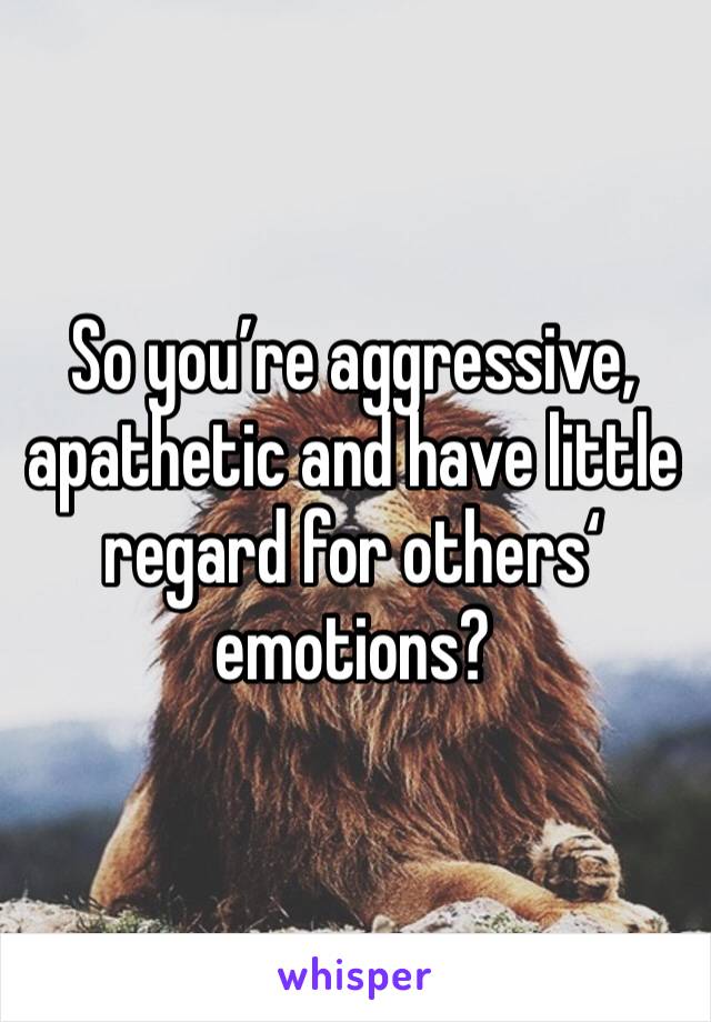 So you’re aggressive, apathetic and have little regard for others‘ emotions?
