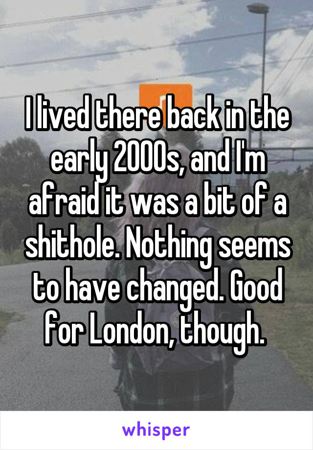 I lived there back in the early 2000s, and I'm afraid it was a bit of a shithole. Nothing seems to have changed. Good for London, though. 