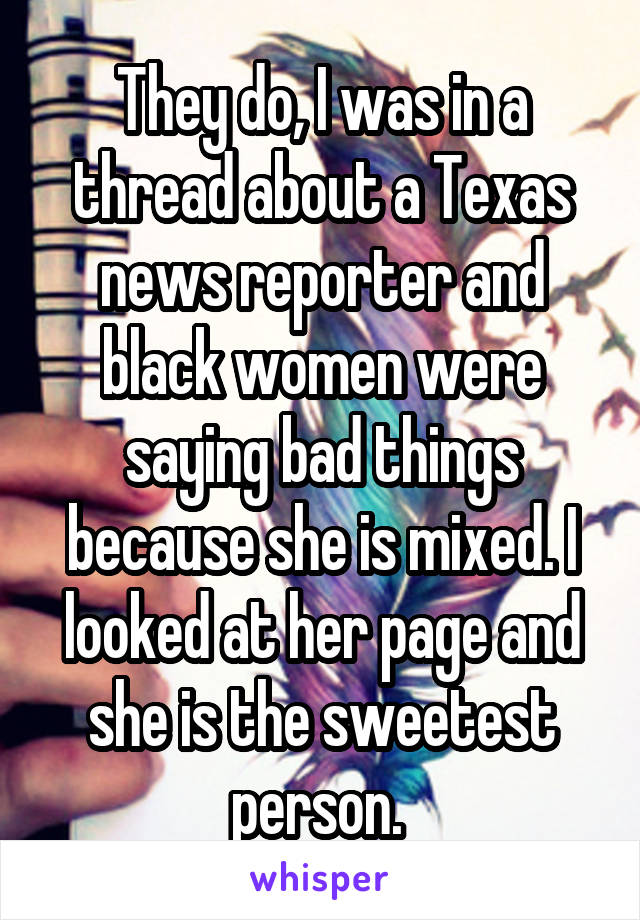They do, I was in a thread about a Texas news reporter and black women were saying bad things because she is mixed. I looked at her page and she is the sweetest person. 