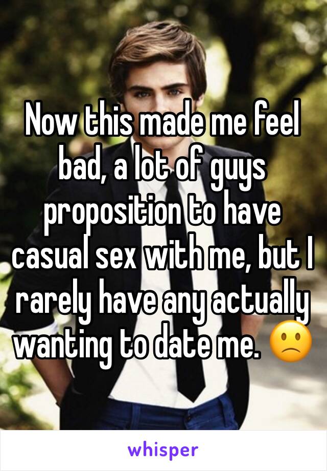 Now this made me feel bad, a lot of guys proposition to have casual sex with me, but I rarely have any actually wanting to date me. 🙁