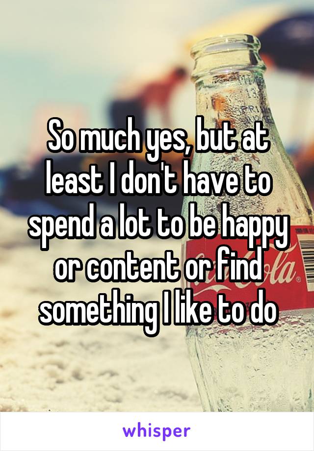 So much yes, but at least I don't have to spend a lot to be happy or content or find something I like to do