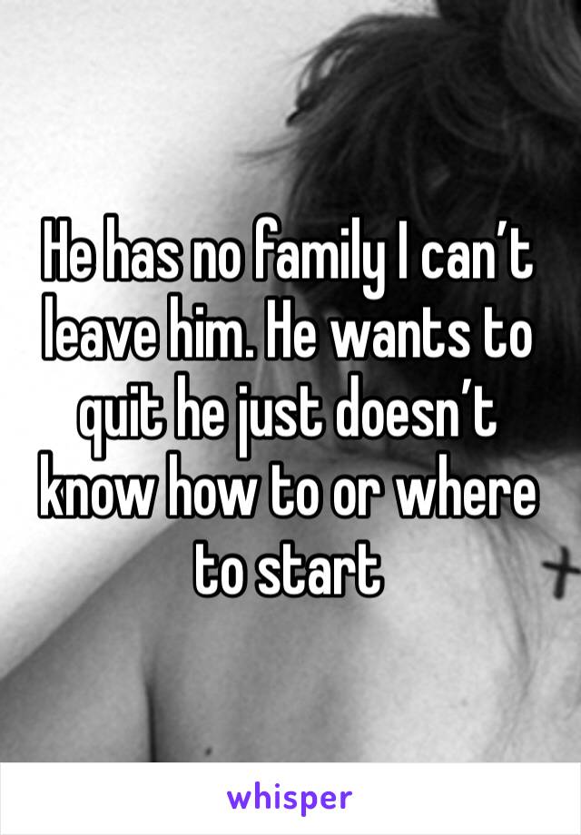 He has no family I can’t leave him. He wants to quit he just doesn’t know how to or where to start