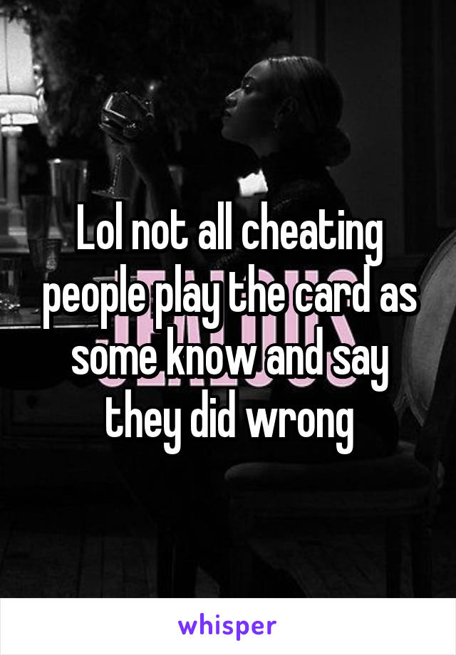 Lol not all cheating people play the card as some know and say they did wrong