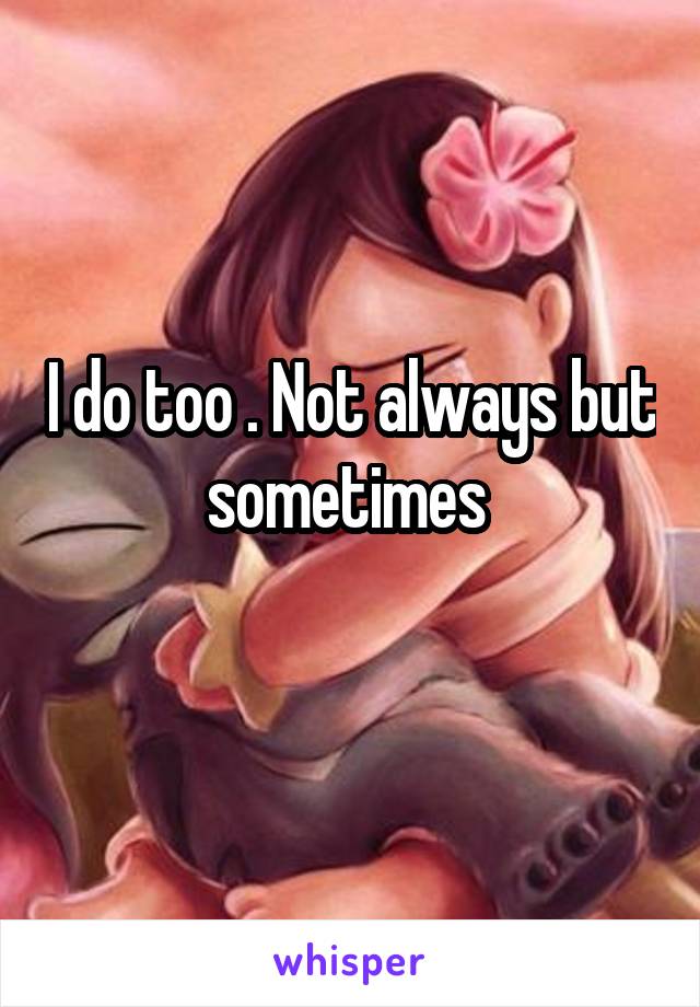 I do too . Not always but sometimes 
