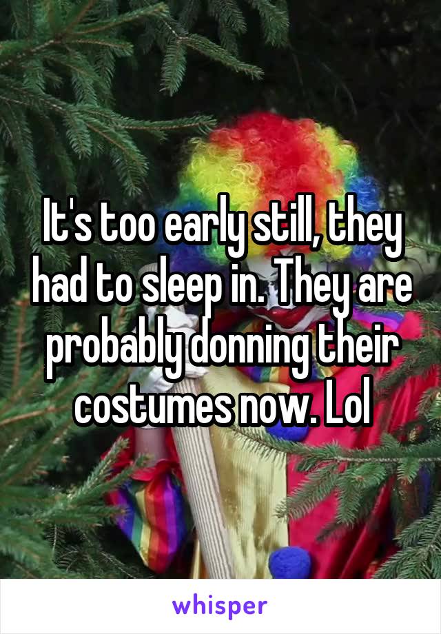 It's too early still, they had to sleep in. They are probably donning their costumes now. Lol