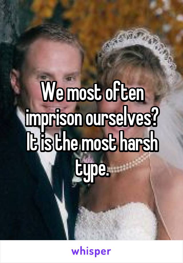We most often imprison ourselves?
It is the most harsh type.