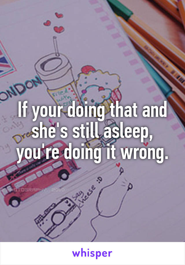 If your doing that and she's still asleep, you're doing it wrong.