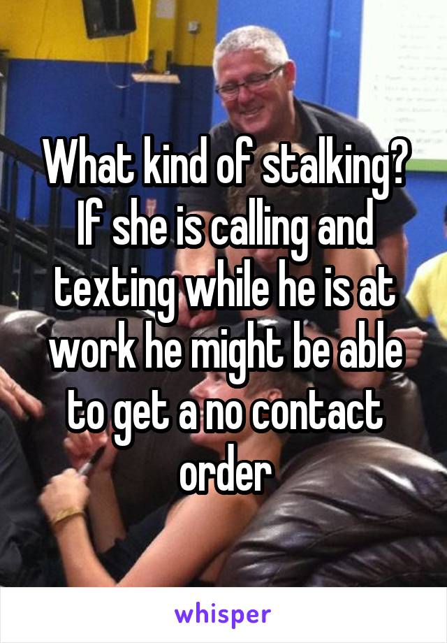 What kind of stalking? If she is calling and texting while he is at work he might be able to get a no contact order