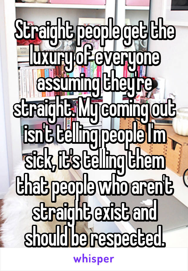 Straight people get the luxury of everyone assuming they're straight. My coming out isn't telling people I'm sick, it's telling them that people who aren't straight exist and should be respected.