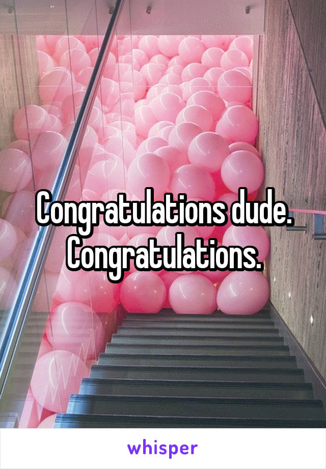 Congratulations dude. Congratulations.