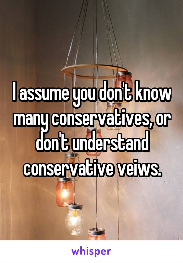 I assume you don't know many conservatives, or don't understand conservative veiws.