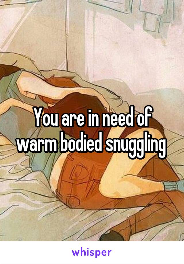 You are in need of warm bodied snuggling 