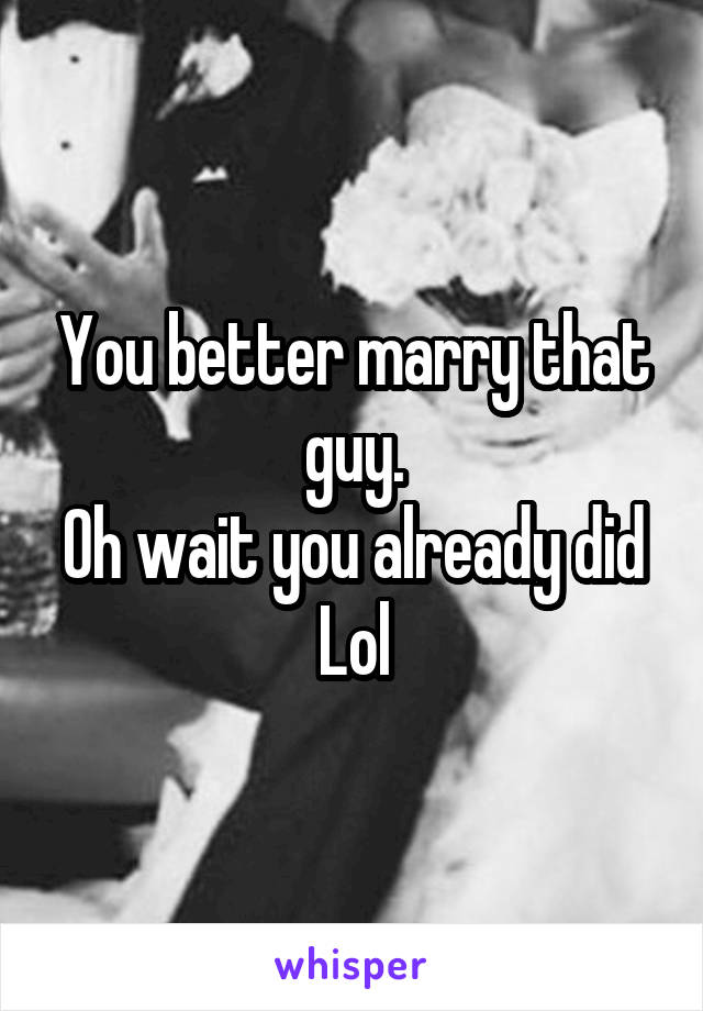 You better marry that guy.
Oh wait you already did
Lol