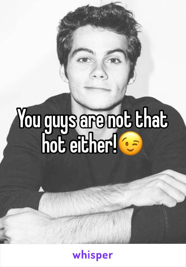You guys are not that hot either!😉