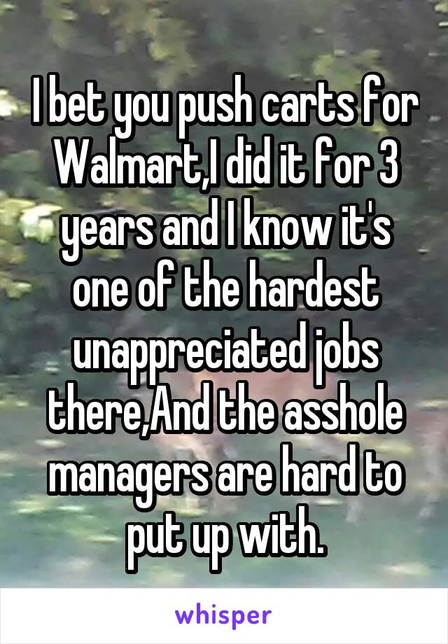 I bet you push carts for Walmart,I did it for 3 years and I know it's one of the hardest unappreciated jobs there,And the asshole managers are hard to put up with.