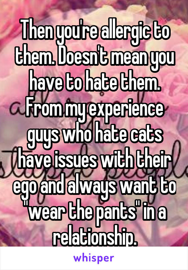 Then you're allergic to them. Doesn't mean you have to hate them. From my experience guys who hate cats have issues with their ego and always want to "wear the pants" in a relationship.