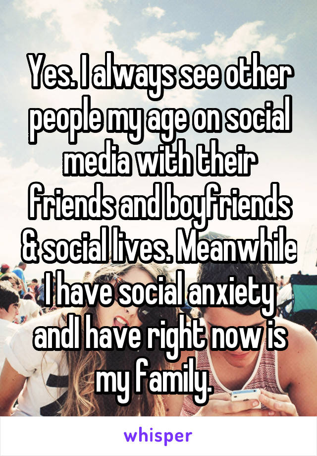 Yes. I always see other people my age on social media with their friends and boyfriends & social lives. Meanwhile I have social anxiety andI have right now is my family.  