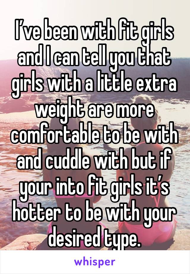 I’ve been with fit girls and I can tell you that girls with a little extra weight are more comfortable to be with and cuddle with but if your into fit girls it’s hotter to be with your desired type.