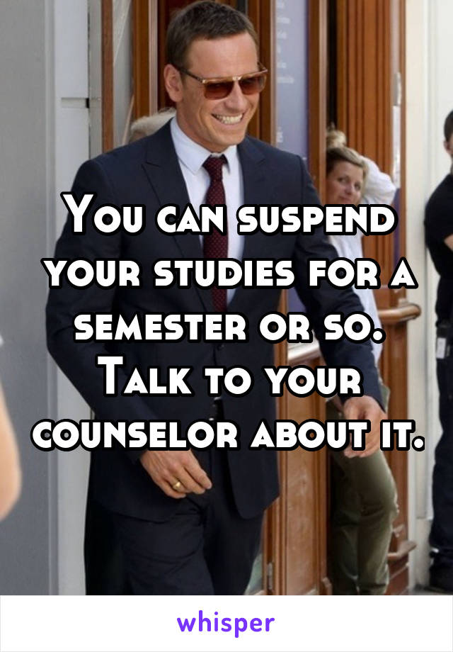 You can suspend your studies for a semester or so. Talk to your counselor about it.