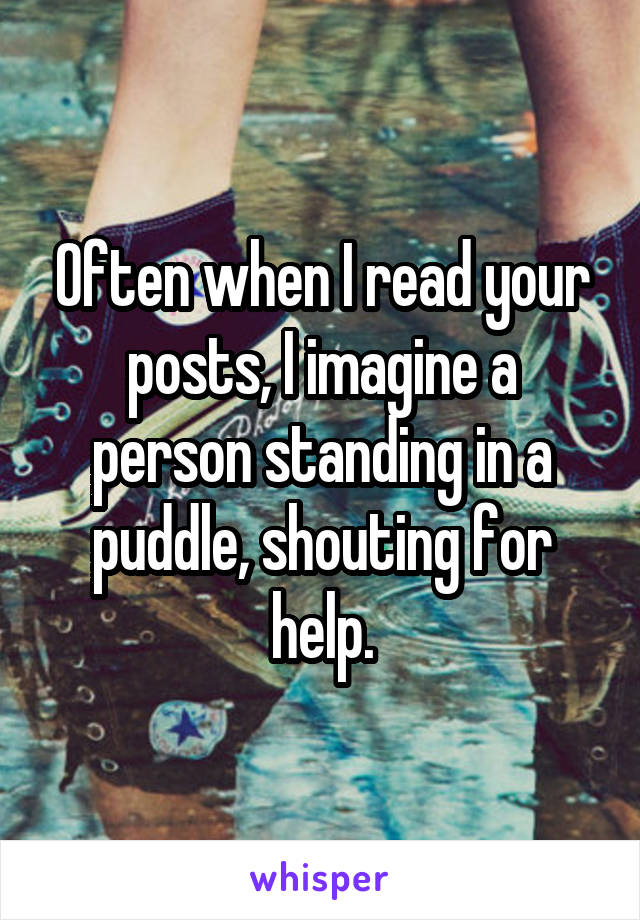Often when I read your posts, I imagine a person standing in a puddle, shouting for help.