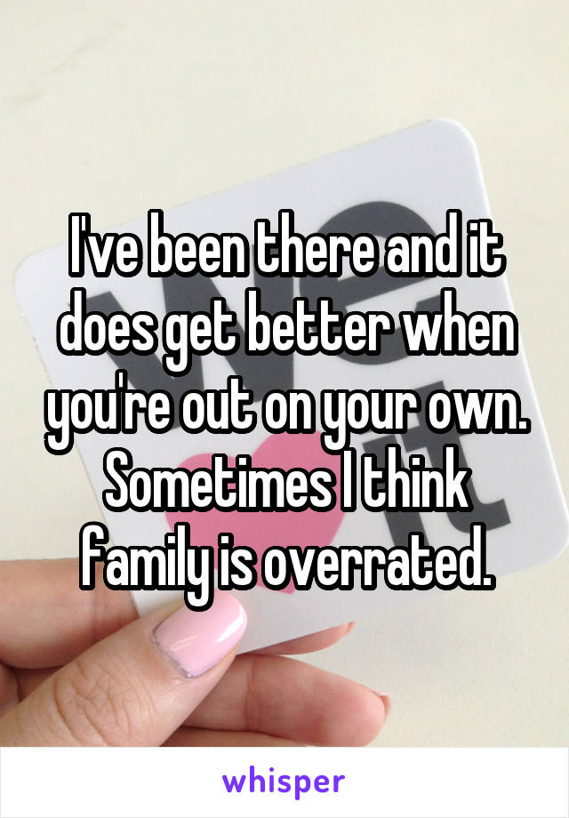 I've been there and it does get better when you're out on your own. Sometimes I think family is overrated.